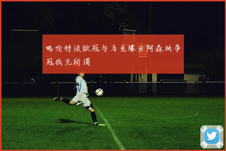 略伦特谈欧冠与马竞缘分阿森纳争冠我无所谓