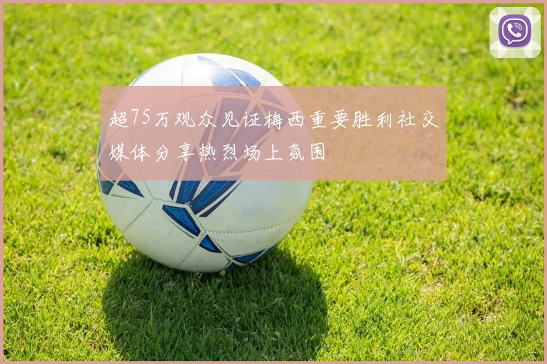 超75万观众见证梅西重要胜利社交媒体分享热烈场上氛围