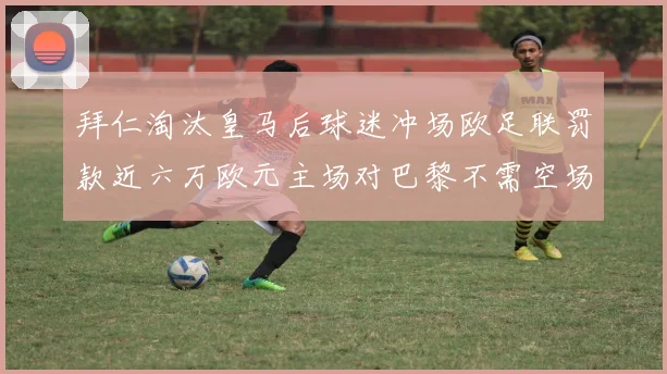 拜仁淘汰皇马后球迷冲场欧足联罚款近六万欧元主场对巴黎不需空场