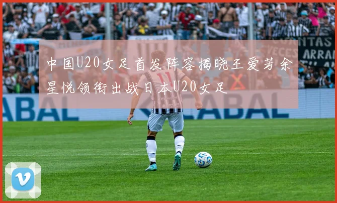 中国U20女足首发阵容揭晓王爱芳余星悦领衔出战日本U20女足