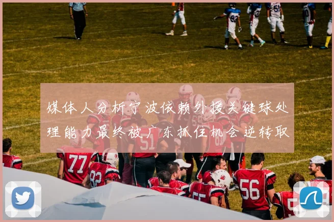 媒体人分析宁波依赖外援关键球处理能力最终被广东抓住机会逆转取胜