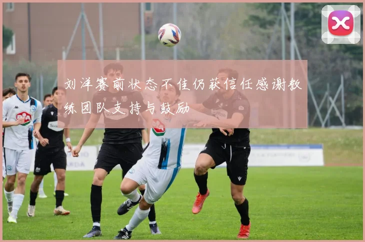 刘洋赛前状态不佳仍获信任感谢教练团队支持与鼓励