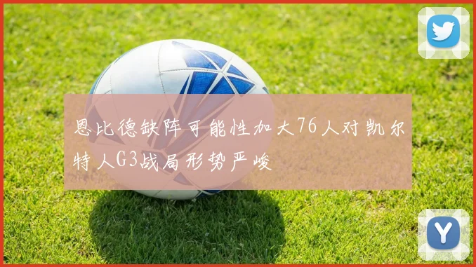 恩比德缺阵可能性加大76人对凯尔特人G3战局形势严峻