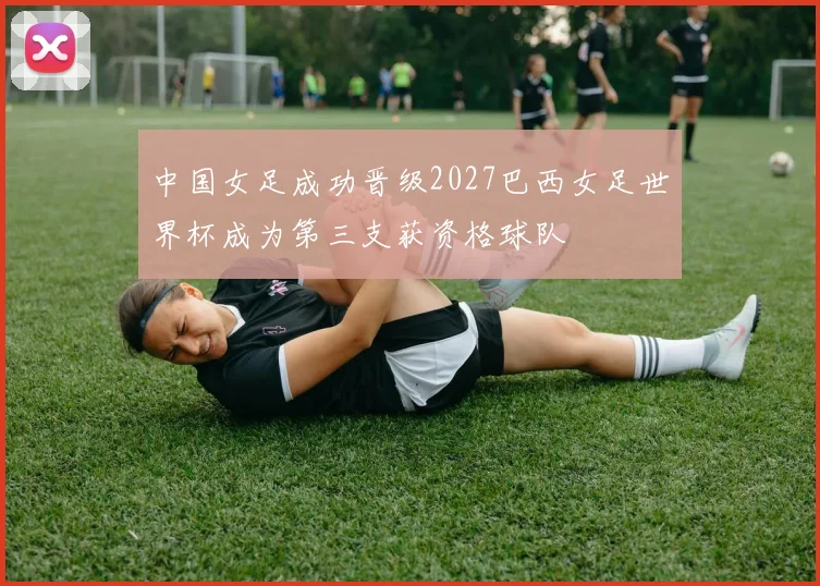 中国女足成功晋级2027巴西女足世界杯成为第三支获资格球队