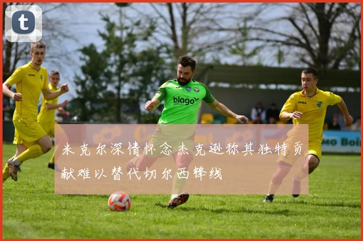 米克尔深情怀念杰克逊称其独特贡献难以替代切尔西锋线