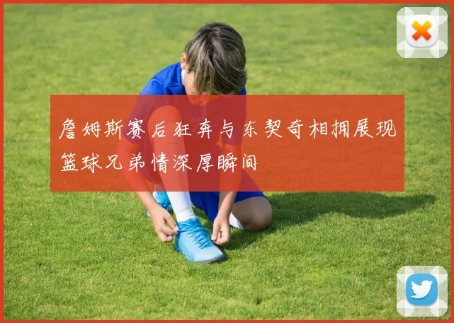 詹姆斯赛后狂奔与东契奇相拥展现篮球兄弟情深厚瞬间