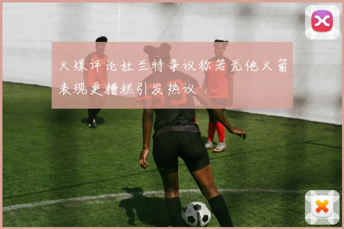 火媒评论杜兰特争议称若无他火箭表现更糟糕引发热议