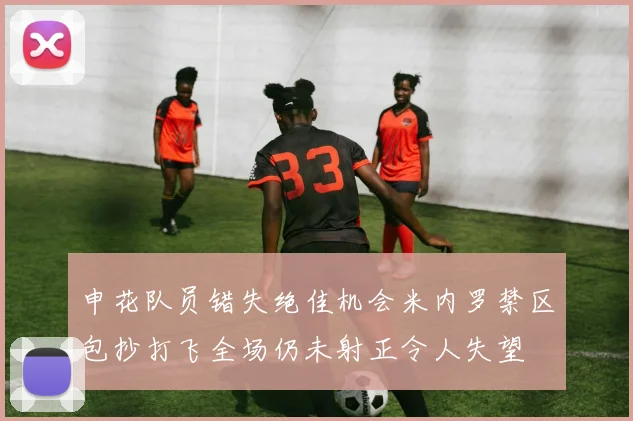 申花队员错失绝佳机会米内罗禁区包抄打飞全场仍未射正令人失望