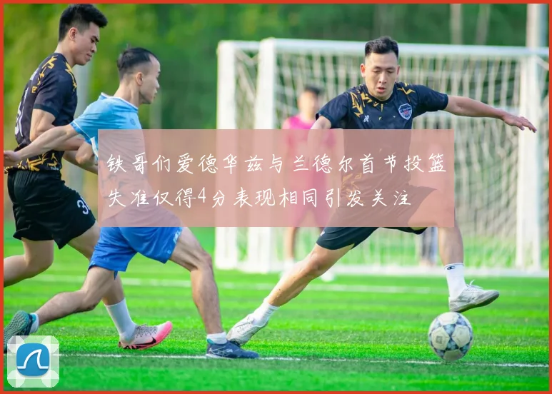 铁哥们爱德华兹与兰德尔首节投篮失准仅得4分表现相同引发关注