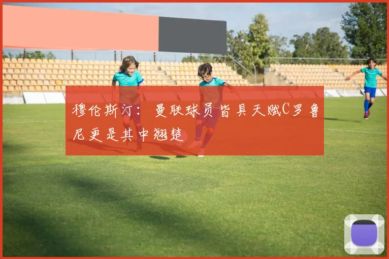 穆伦斯汀：曼联球员皆具天赋C罗鲁尼更是其中翘楚