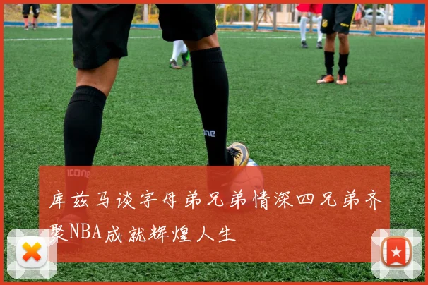 库兹马谈字母弟兄弟情深四兄弟齐聚NBA成就辉煌人生