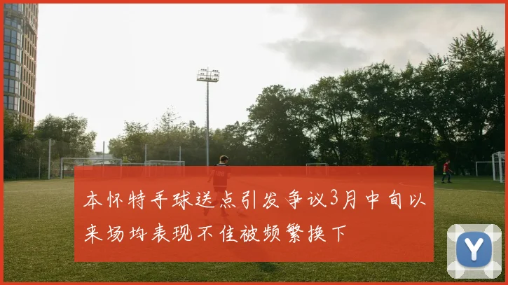 本怀特手球送点引发争议3月中旬以来场均表现不佳被频繁换下
