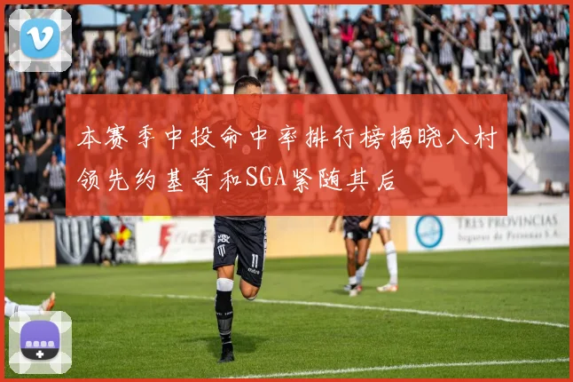 本赛季中投命中率排行榜揭晓八村领先约基奇和SGA紧随其后