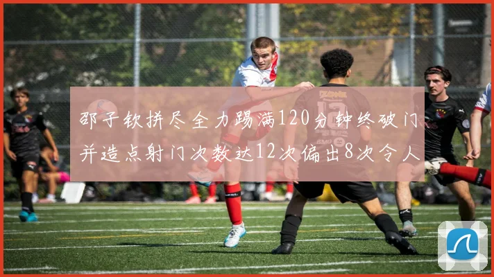 邵子钦拼尽全力踢满120分钟终破门并造点射门次数达12次偏出8次令人惋惜