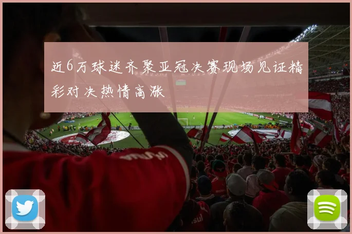 近6万球迷齐聚亚冠决赛现场见证精彩对决热情高涨