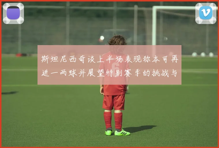 斯坦尼西奇谈上半场表现称本可再进一两球并展望特别赛季的挑战与机遇
