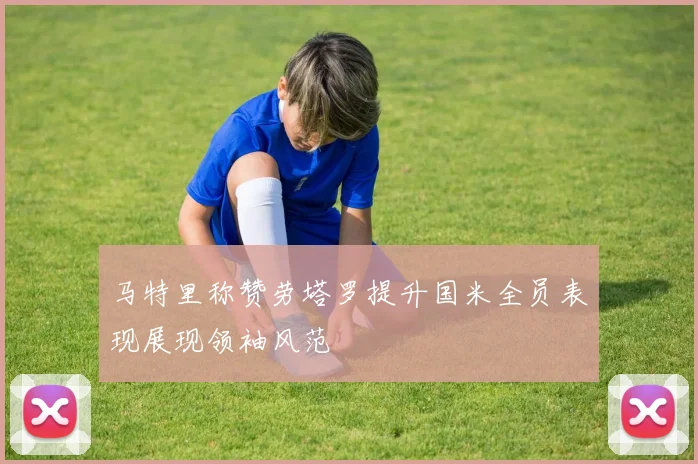马特里称赞劳塔罗提升国米全员表现展现领袖风范