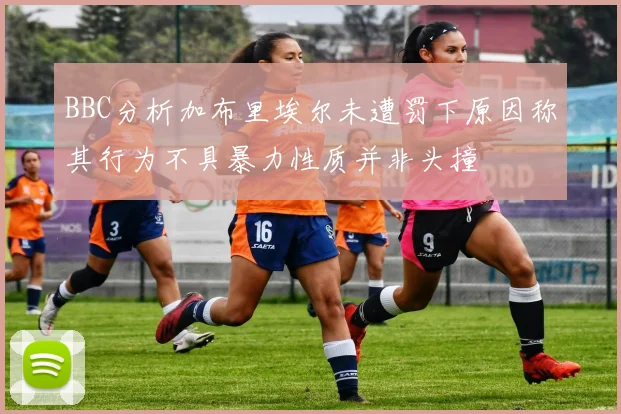 BBC分析加布里埃尔未遭罚下原因称其行为不具暴力性质并非头撞