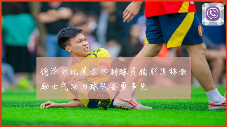 德泽尔比展示热刺球员精彩集锦激励士气助力球队奋勇争先