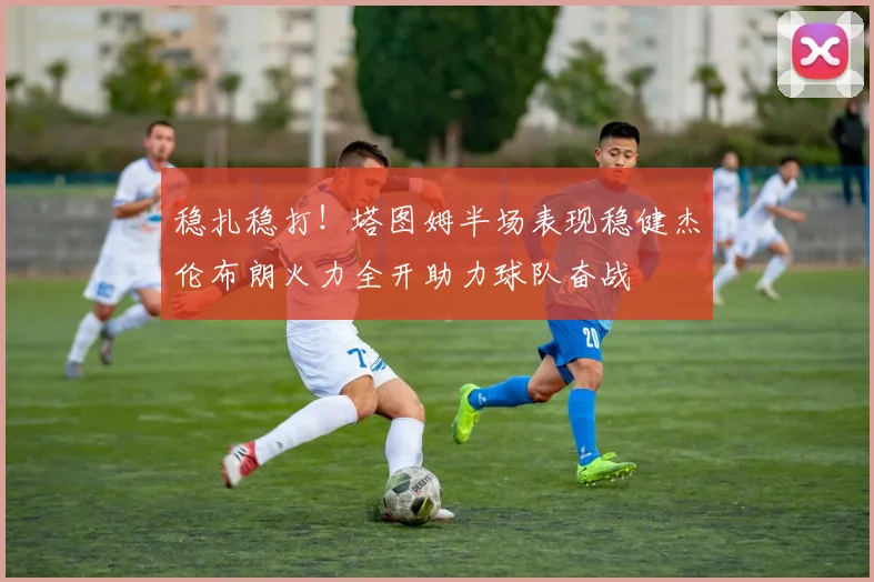 稳扎稳打！塔图姆半场表现稳健杰伦布朗火力全开助力球队奋战