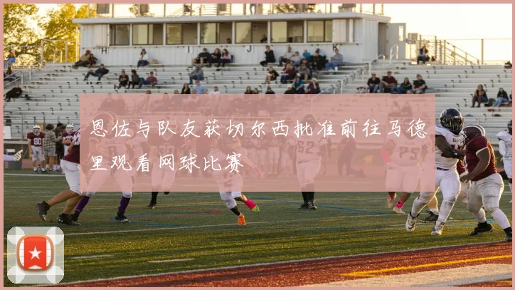 恩佐与队友获切尔西批准前往马德里观看网球比赛