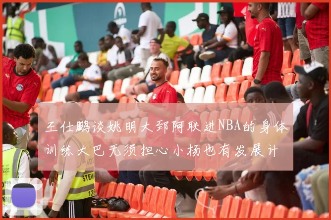 王仕鹏谈姚明大郅阿联进NBA的身体训练大巴无须担心小杨也有发展计划