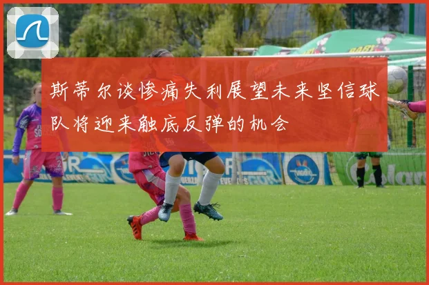 斯蒂尔谈惨痛失利展望未来坚信球队将迎来触底反弹的机会