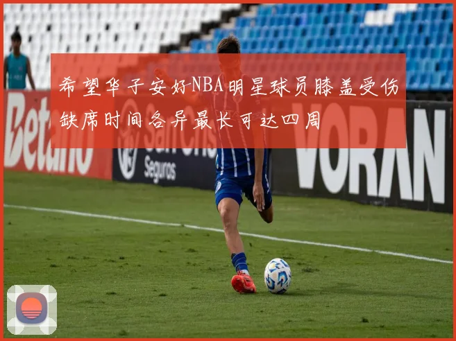 希望华子安好NBA明星球员膝盖受伤缺席时间各异最长可达四周