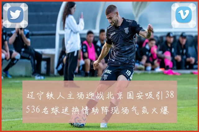 辽宁铁人主场迎战北京国安吸引38536名球迷热情助阵现场气氛火爆